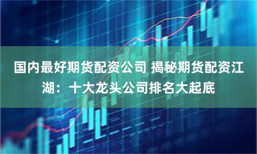 国内最好期货配资公司 揭秘期货配资江湖：十大龙头公司排名大起底