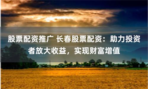 股票配资推广 长春股票配资：助力投资者放大收益，实现财富增值