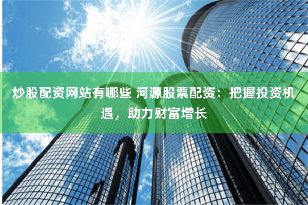 炒股配资网站有哪些 河源股票配资：把握投资机遇，助力财富增长