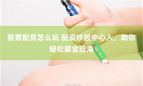 股票配资怎么玩 配资炒股中心入，助你轻松掘金股海