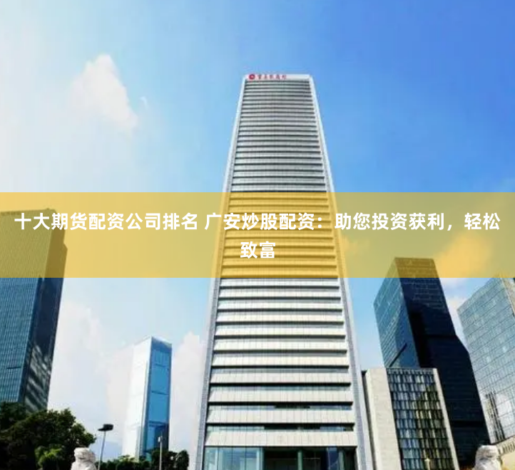 十大期货配资公司排名 广安炒股配资：助您投资获利，轻松致富