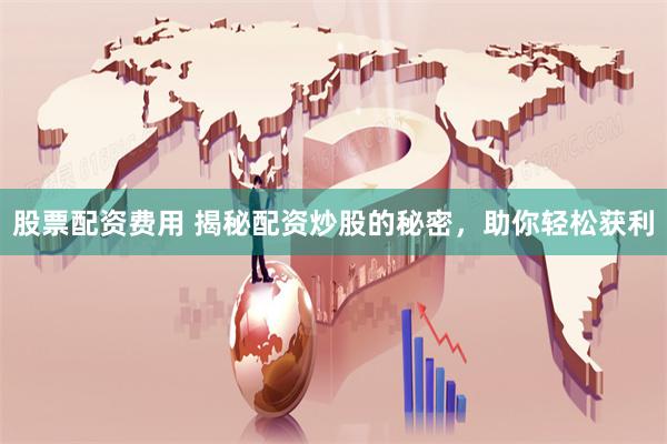 股票配资费用 揭秘配资炒股的秘密，助你轻松获利