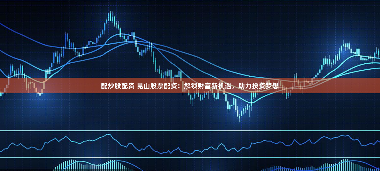 配炒股配资 昆山股票配资：解锁财富新机遇，助力投资梦想