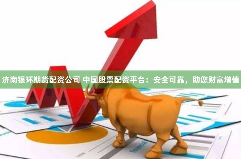 济南银环期货配资公司 中国股票配资平台：安全可靠，助您财富增值