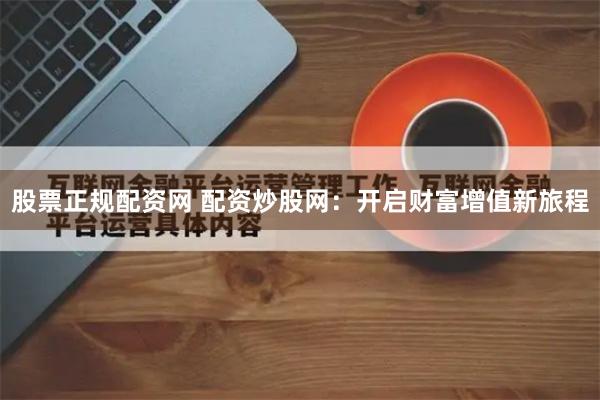 股票正规配资网 配资炒股网：开启财富增值新旅程