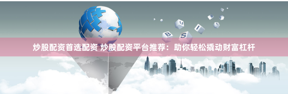炒股配资首选配资 炒股配资平台推荐：助你轻松撬动财富杠杆
