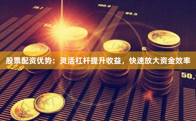 股票配资优势：灵活杠杆提升收益，快速放大资金效率