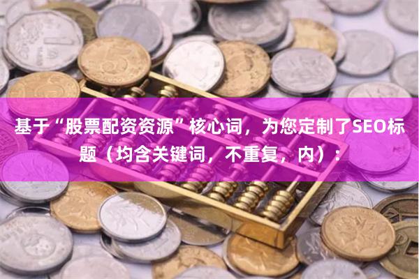 基于“股票配资资源”核心词,为您定制了SEO标题(均含关键词,不重复,内):